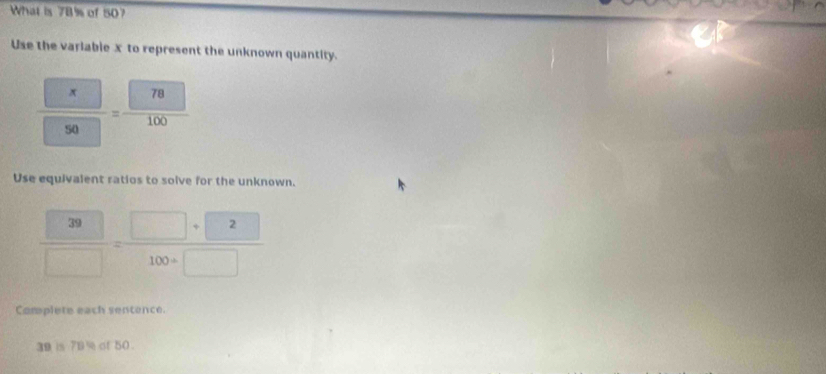 What is 7B% of 50? 
Use the variable x to represent the unknown quantity.
frac □  x 50
Use equivalent ratios to solve for the unknown.
 20/□  =frac □ +100+□ 
Complete each sentence.
39 is 79% of 50.