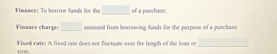 Finance: To borrow funds for the _of a purchase. 
Finance charge: _assessed from borrowing funds for the purpose of a purchase. 
Fixed rate: A fixed rate does not fluctuate over the length of the loan or_ 
term.