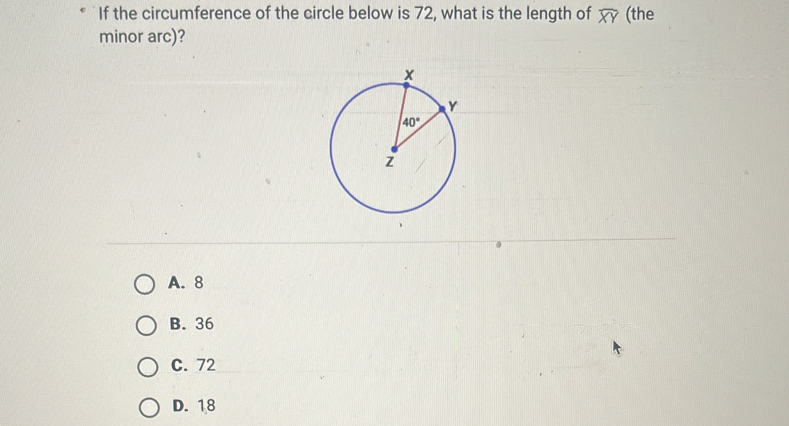 If the circumference of the circle below is 72, what is the length of widehat XY (the
minor arc)?
A. 8
B. 36
C. 72
D. 18