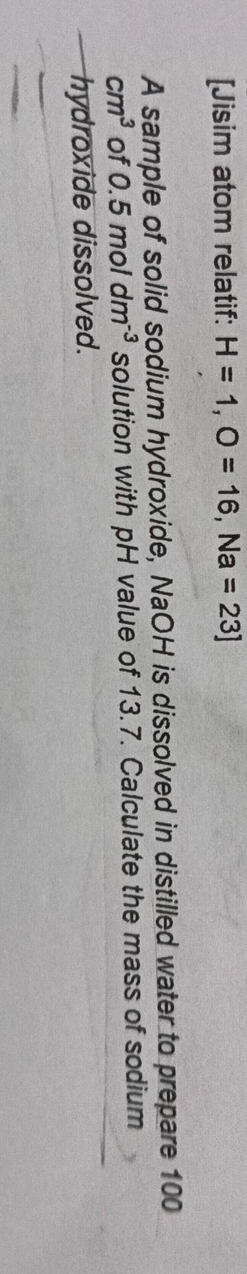 [Jisim atom relatif: H=1, O=16, Na=23]
A sample of solid sodium hydroxide, NaOH is dissolved in distilled water to prepare 100
cm^3 of 0.5moldm^(-3) solution with pH value of 13.7. Calculate the mass of sodium 
hydroxide dissolved.