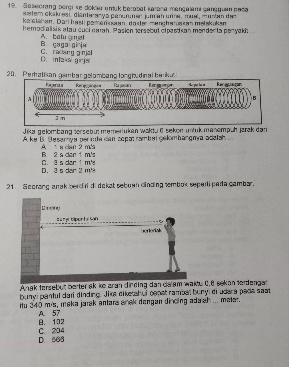 Seseorang pergi ke dokter untuk berobat karena mengalami gangguan pada
sistem ekskresi, diantaranya penurunan jumlah urine, mual, muntah dan
kelelahan. Dari hasil pemeriksaan, dokter mengharuskan melakukan
hemodialisis atau cuci darah. Pasien tersebut dipastikan menderita penyakit ....
A. batu ginjal
B. gagal ginjal
C. radang ginjal
D. infeksi ginjal
20. Perhatikan gambar gelombang longitudinal berikut!
Jika gelombang tersebut memerlukan waktu 6 sekon untuk menempuh jarak dari
A ke B. Besarnya periode dan cepat rambat gelombangnya adalah ....
A. 1 s dan 2 m/s
B. 2 s dan 1 m/s
C. 3 s dan 1 m/s
D. 3 s dan 2 m/s
21. Seorang anak berdiri di dekat sebuah dinding tembok seperti pada gambar.
Dinding
bunyi dipantulkan
berteriak
Anak tersebut berteriak ke arah dinding dan dalam waktu 0, 6 sekon terdengar
bunyi pantul dari dinding. Jika diketahui cepat rambat bunyi di udara pada saat
itu 340 m/s, maka jarak antara anak dengan dinding adalah ... meter.
A. 57
B. 102
C. 204
D. 566