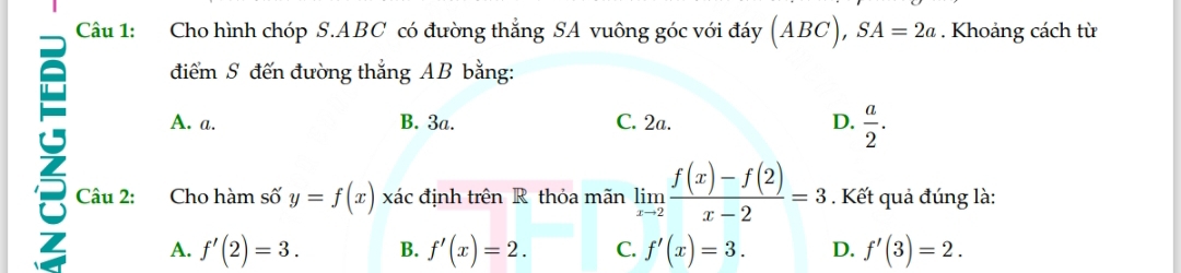 Cho hình chóp S. ABC có đường thắng SA vuông góc với đáy (ABC), SA=2a. Khoảng cách từ
điểm S đến đường thắng AB bằng:
A. a. B. 3a. C. 2a. D.  a/2 . 
3 Câu 2: Cho hàm số y=f(x) xác định trên R thỏa mãn limlimits _xto 2 (f(x)-f(2))/x-2 =3. Kết quả đúng là:
A. f'(2)=3. B. f'(x)=2. C. f'(x)=3. D. f'(3)=2.