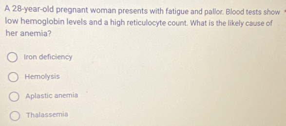 A 28-year-old pregnant woman presents with fatigue and pallor. Blood tests show
low hemoglobin levels and a high reticulocyte count. What is the likely cause of
her anemia?
Iron deficiency
Hemolysis
Aplastic anemia
Thalassemia