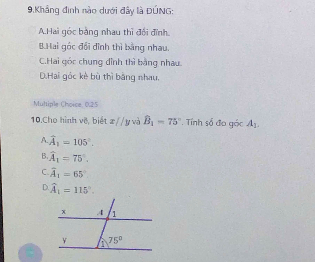 Khẳng định nào dưới đây là ĐÚNG:
A.Hai góc bằng nhau thì đổi đỉnh.
B.Hai góc đổi đỉnh thì bằng nhau.
C.Hai góc chung đỉnh thì bằng nhau.
D.Hai góc kề bù thì bằng nhau.
Multiple Choice, 0.25
10.Cho hình vẽ, biết x//y và widehat B_1=75°. Tính số đo góc A_1.
A. widehat A_1=105°.
B. widehat A_1=75°.
C. widehat A_1=65°.
D. widehat A_1=115°.