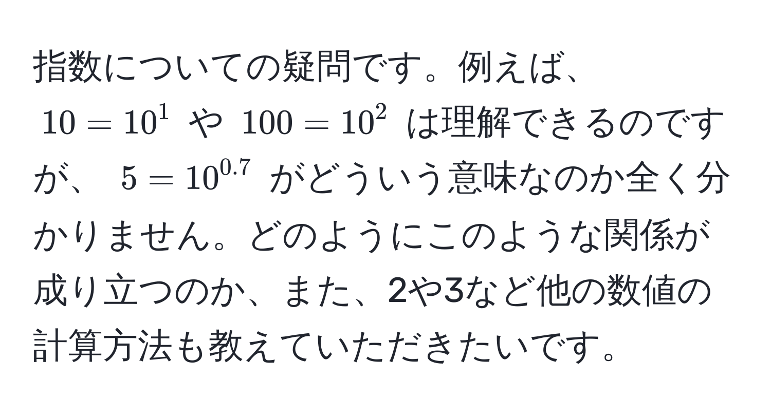 指数についての疑問です。例えば、$10 = 10^(1$ や $100 = 10^2$ は理解できるのですが、 $5 = 10^0.7)$ がどういう意味なのか全く分かりません。どのようにこのような関係が成り立つのか、また、2や3など他の数値の計算方法も教えていただきたいです。