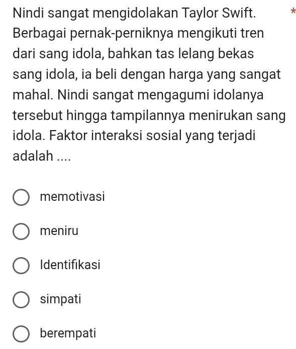 Nindi sangat mengidolakan Taylor Swift. *
Berbagai pernak-perniknya mengikuti tren
dari sang idola, bahkan tas lelang bekas
sang idola, ia beli dengan harga yang sangat
mahal. Nindi sangat mengagumi idolanya
tersebut hingga tampilannya menirukan sang
idola. Faktor interaksi sosial yang terjadi
adalah ....
memotivasi
meniru
Identifikasi
simpati
berempati