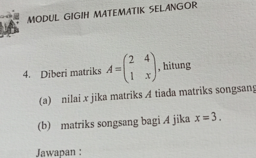 MODUL GIGIH MATEMATIK SELANGOR 
4. Diberi matriks A=beginpmatrix 2&4 1&xendpmatrix , hitung 
(a) nilai x jika matriks A tiada matriks songsang 
(b) matriks songsang bagi A jika x=3. 
Jawapan :