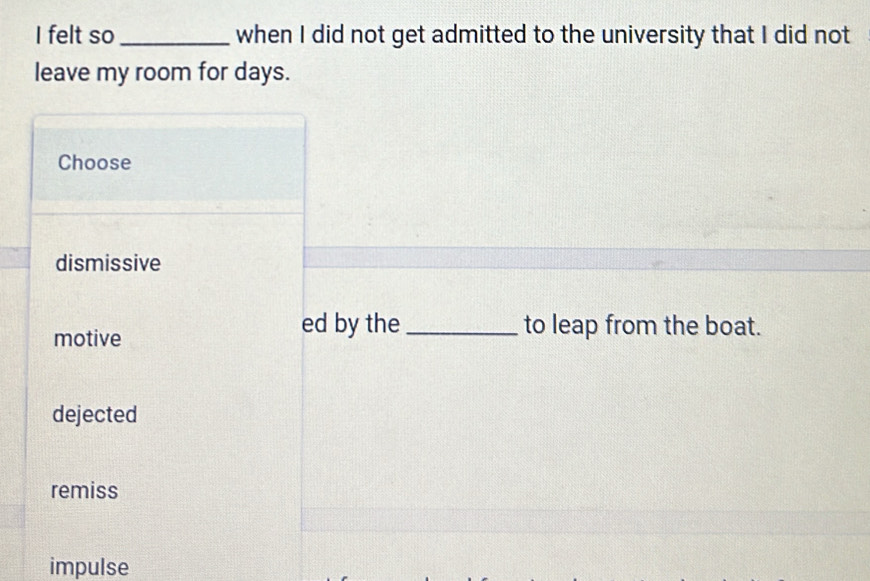 felt so _when I did not get admitted to the university that I did not
leave my room for days.
Choose
dismissive
motive
ed by the _to leap from the boat.
dejected
remiss
impulse