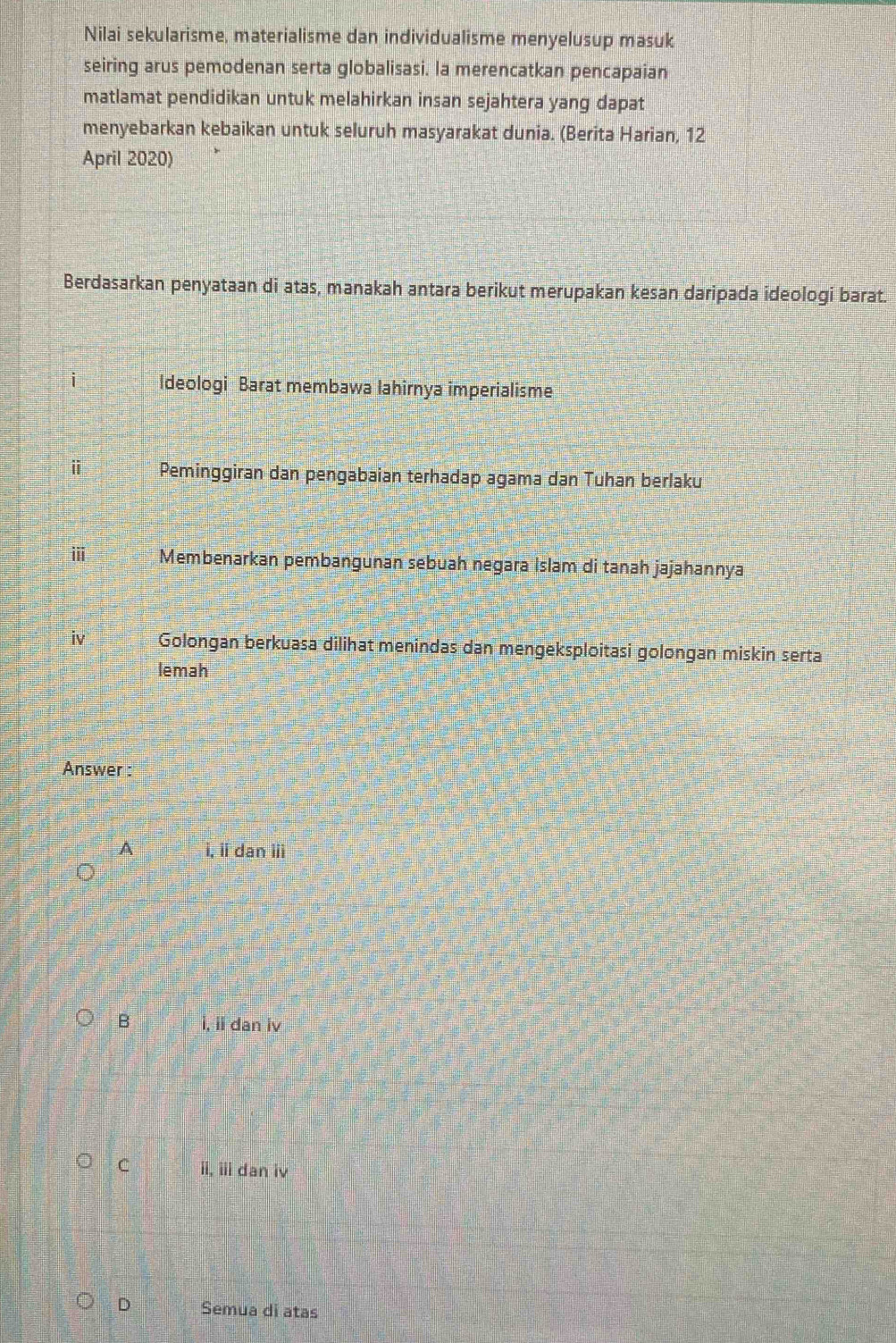 Nilai sekularisme, materialisme dan individualisme menyelusup masuk
seiring arus pemodenan serta globalisasi. la merencatkan pencapaian
matlamat pendidikan untuk melahirkan insan sejahtera yang dapat
menyebarkan kebaikan untuk seluruh masyarakat dunia. (Berita Harian, 12
April 2020)
Berdasarkan penyataan di atas, manakah antara berikut merupakan kesan daripada ideologi barat.
i Ideologi Barat membawa lahirnya imperialisme
ⅱ Peminggiran dan pengabaian terhadap agama dan Tuhan berlaku
ⅲ Membenarkan pembangunan sebuah negara İslam di tanah jajahannya
iv Golongan berkuasa dilihat menindas dan mengeksploitasi golongan miskin serta
lemah
Answer :
A i, ii dan iii
B i, ii dan iv
C ii, iii dan iv
D Semua di atas