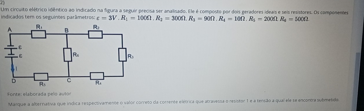 Um circuito elétrico idêntico ao indicado na figura a seguir precisa ser analisado. Ele é composto por dois geradores ideais e seis resistores. Os componentes
indicados tem os seguintes parâmetros: varepsilon =3V,R_1=100Omega ,R_2=300Omega ,R_3=90Omega ,R_4=10Omega ,R_5=200Omega .R_6=500Omega .
Fonte: elaborada pelo autor
Marque a alternativa que indica respectivamente o valor correto da corrente elétrica que atravessa o resistor 1 e a tensão a qual ele se encontra submetido.