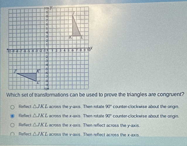 Which set of transformations can be used to prove the triangles are congruent?
Reflect △ JKL across the y-axis. Then rotate 90° counter-clockwise about the origin.
Reflect △ JKL across the x-axis. Then rotate 90° counter-clockwise about the origin.
Reflect △ JKL across the x-axis. Then reflect across the y-axis.
Reflect △ JKL across the v -axis. Then reflect across the x-axis.