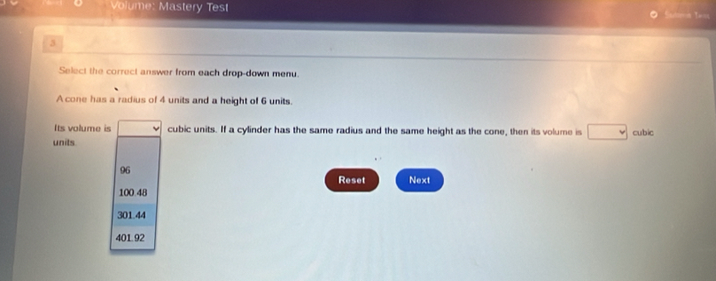 Volume: Mastery Test
Sautormia Tarios
3
Select the correct answer from each drop-down menu.
A cone has a radius of 4 units and a height of 6 units.
Its volume is cubic units. If a cylinder has the same radius and the same height as the cone, then its volume is cubic
units.
96
Reset Next
100.48
301.44
401.92