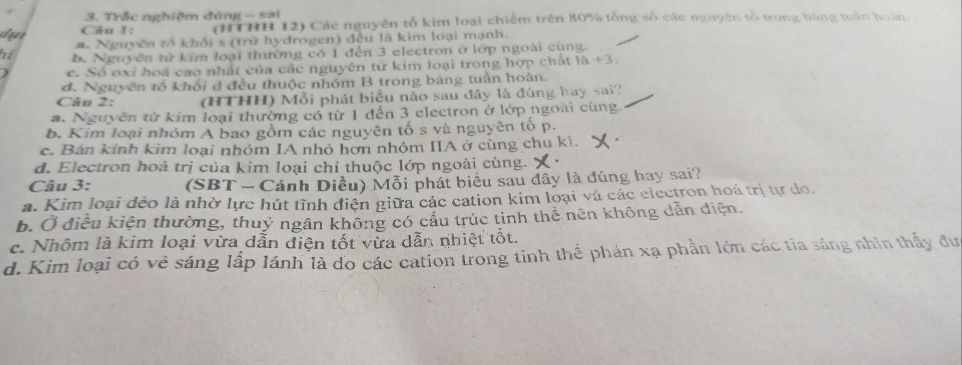 Trắc nghiệm đúng - sai
Câu I: (HTHH 12) Các nguyên tổ kim loại chiếm trên 80% tổng số các nguyên tổ trong bảng tuần hoàn.
a. Nguyên tổ khối s (trừ hydrogen) đều là kim loại mạnh.
hí
b. Nguyên tử kim loại thường có 1 đến 3 electron ở lớp ngoài cùng.
c. Số oxỉ hoá cao nhất của các nguyên tử kim loại trong hợp chất là +3.
d. Nguyên tố khối đ đều thuộc nhóm B trong bảng tuần hoàn.
Câu 2: (HTHH) Mỗi phát biệu nào sau đây là đúng hay sai?
a. Nguyên từ kim loại thường có từ 1 đến 3 electron ở lớp ngoài cùng.
b. Kim loại nhóm A bao gồm các nguyên tố s và nguyên tố p.
c. Bán kinh kim loại nhóm IA nhỏ hơn nhóm IIA ở cùng chu kì.
d. Electron hoá trị của kim loại chỉ thuộc lớp ngoài cùng. X.
Câu 3:
(SBT - Cánh Diều) Mỗi phát biểu sau đây là đúng hay sai?
a. Kim loại đẻo là nhờ lực hút tĩnh điện giữa các cation kim loại và các electron hoá trị tự do.
b. Ở điều kiện thường, thuỷ ngân không có cấu trúc tinh thể nên không dẫn điện.
c. Nhôm là kim loại vừa dẫn điện tốt vừa dẫn nhiệt tốt.
d. Kim loại có vẻ sáng lấp lánh là đo các cation trong tỉnh thể phản xạ phần lớn các tia sáng nhìn thấy đư