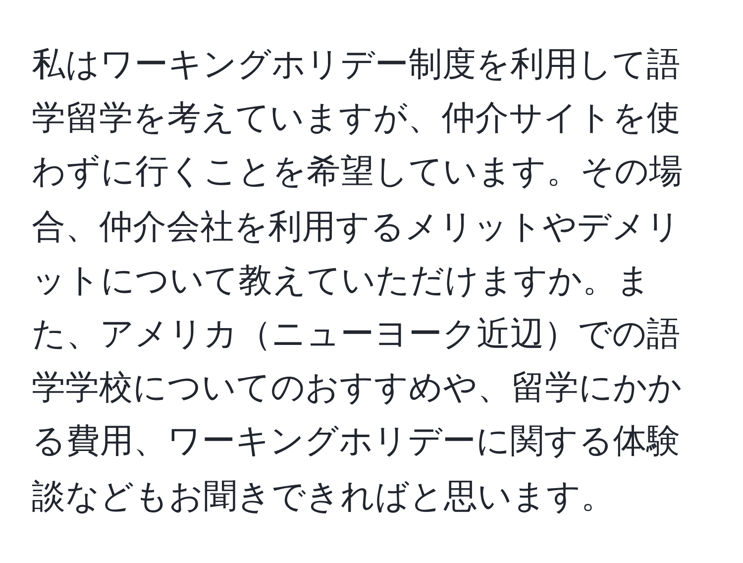 私はワーキングホリデー制度を利用して語学留学を考えていますが、仲介サイトを使わずに行くことを希望しています。その場合、仲介会社を利用するメリットやデメリットについて教えていただけますか。また、アメリカニューヨーク近辺での語学学校についてのおすすめや、留学にかかる費用、ワーキングホリデーに関する体験談などもお聞きできればと思います。