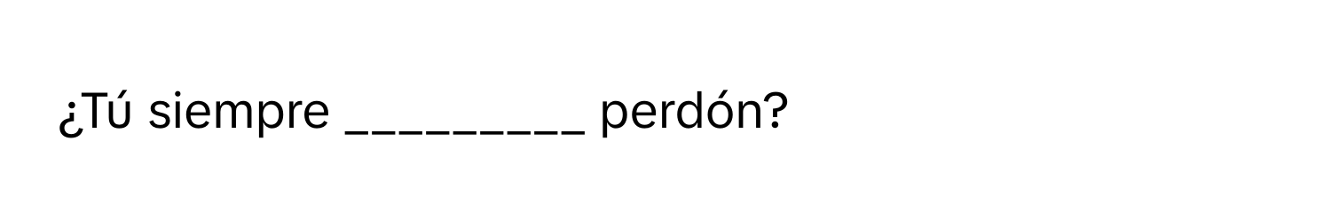 ¿Tú siempre _________ perdón?