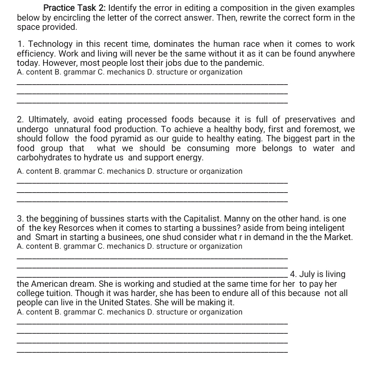 Practice Task 2: Identify the error in editing a composition in the given examples
below by encircling the letter of the correct answer. Then, rewrite the correct form in the
space provided.
1. Technology in this recent time, dominates the human race when it comes to work
efficiency. Work and living will never be the same without it as it can be found anywhere
today. However, most people lost their jobs due to the pandemic.
A. content B. grammar C. mechanics D. structure or organization
_
_
_
2. Ultimately, avoid eating processed foods because it is full of preservatives and
undergo unnatural food production. To achieve a healthy body, first and foremost, we
should follow the food pyramid as our guide to healthy eating. The biggest part in the
food group that what we should be consuming more belongs to water and 
carbohydrates to hydrate us and support energy.
A. content B. grammar C. mechanics D. structure or organization
_
_
_
3. the beggining of bussines starts with the Capitalist. Manny on the other hand. is one
of the key Resorces when it comes to starting a bussines? aside from being inteligent
and Smart in starting a businees, one shud consider what r in demand in the the Market.
A. content B. grammar C. mechanics D. structure or organization
_
_
_4. July is living
the American dream. She is working and studied at the same time for her to pay her
college tuition. Though it was harder, she has been to endure all of this because not all
people can live in the United States. She will be making it.
A. content B. grammar C. mechanics D. structure or organization
_
_
_
_