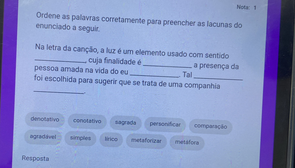 Nota: 1
Ordene as palavras corretamente para preencher as lacunas do
enunciado a seguir.
Na letra da canção, a luz é um elemento usado com sentido
_, cuja finalidade é _a presença da
pessoa amada na vida do eu
_. Tal
_
foi escolhida para sugerir que se trata de uma companhia
.
denotativo conotativo sagrada personificar comparação
agradável simples lírico metaforizar metáfora
Resposta