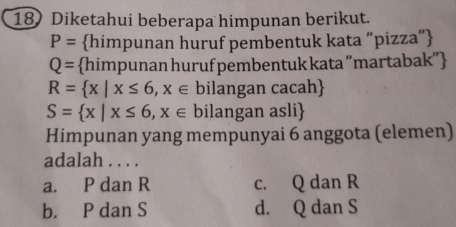 Diketahui beberapa himpunan berikut.
P= himpunan huruf pembentuk kata "pizza"
Q= himpunan huruf pembentuk kata ''martabak''
R= x|x≤ 6,x∈ bilangan cacah
S= x|x≤ 6,x∈ bilangan asli
Himpunan yang mempunyai 6 anggota (elemen)
adalah . . . .
a. P dan R c. Q dan R
b. P dan S d. Q dan S