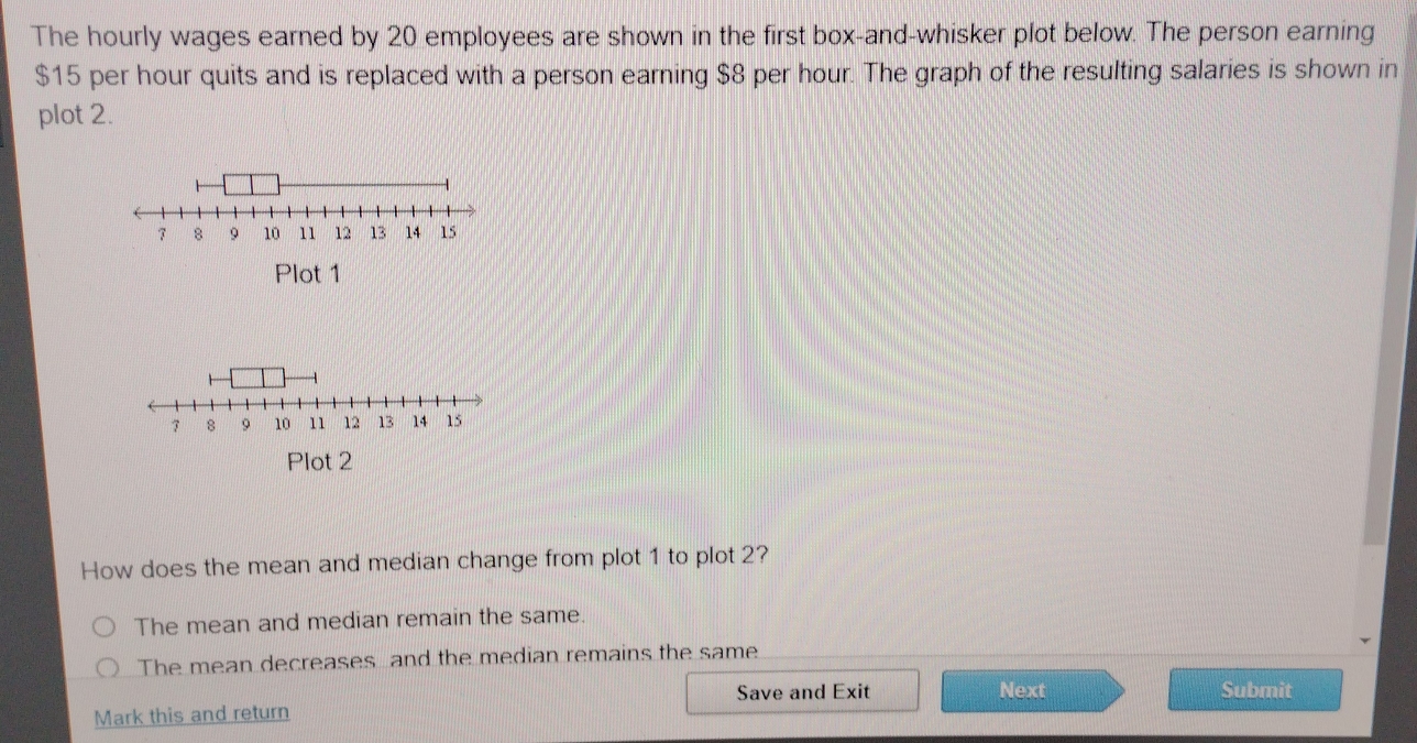 The hourly wages earned by 20 employees are shown in the first box-and-whisker plot below. The person earning
$15 per hour quits and is replaced with a person earning $8 per hour. The graph of the resulting salaries is shown in
plot 2.
Plot 1
7 9 10 11 12 13 14 15
Plot 2
How does the mean and median change from plot 1 to plot 2?
The mean and median remain the same.
The mean decreases and the median remains the same
Save and Exit Next Submit
Mark this and return