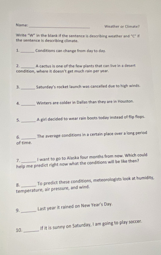 Name:_ Weather or Climate? 
Write “W” in the blank if the sentence is describing weather and “C” if 
the sentence is describing climate. 
1._ Conditions can change from day to day. 
2. _A cactus is one of the few plants that can live in a desert 
condition, where it doesn’t get much rain per year. 
3. _Saturday's rocket launch was cancelled due to high winds. 
4. _Winters are colder in Dallas than they are in Houston. 
5. _A girl decided to wear rain boots today instead of flip flops. 
6. _The average conditions in a certain place over a long period 
of time. 
7. _I want to go to Alaska four months from now. Which could 
help me predict right now what the conditions will be like then? 
8. _To predict these conditions, meteorologists look at humidity, 
temperature, air pressure, and wind. 
9. _Last year it rained on New Year’s Day. 
10._ If it is sunny on Saturday, I am going to play soccer.