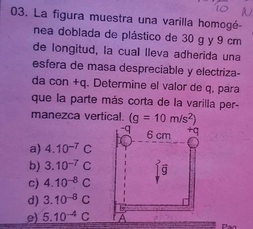 La figura muestra una varilla homogé-
nea doblada de plástico de 30 g y 9 cm
de longitud, la cual lleva adherida una
esfera de masa despreciable y electriza-
da con +q. Determine el valor de q, pára
que la parte más corta de la varilla per-
manezca vertical. (g=10m/s^2)
-q 6 cm
+q
a) 4.10^(-7)C
b) 3.10^(-7)C
vector g
c) 4.10^(-8)C
d) 3.10^(-8)C
e) 5.10^(-4)C A