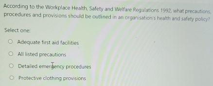 According to the Workplace Health, Safety and Welfare Regulations 1992, what precautions,
procedures and provisions should be outlined in an organisation's health and safety policy?
Select one:
Adequate first aid facilities
All listed precautions
Detailed emergency procedures
Protective clothing provisions