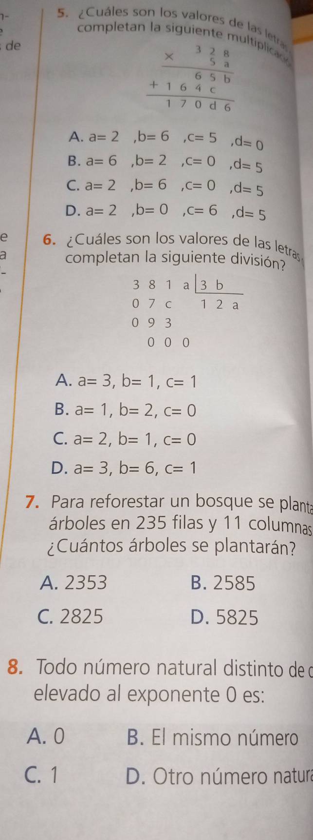 ¿Cuáles son los valores de las letra
completan la siguiente multiplicacó
de
beginarrayr _ * beginarrayr 328 58 +164c 170466endarray
A. a=2, b=6, c=5, d=0
B. a=6, b=2, c=0, d=5
C. a=2, b=6, c=0, d=5
D. a=2, b=0, c=6, d=5
e 6. ¿Cuáles son los valores de las letras
a completan la siguiente división?
beginarrayr 381a|3b 07cendarray
O 9 3
0 0 0
A. a=3, b=1, c=1
B. a=1, b=2, c=0
C. a=2, b=1, c=0
D. a=3, b=6, c=1
7. Para reforestar un bosque se planta
árboles en 235 filas y 11 columnas
¿Cuántos árboles se plantarán?
A. 2353 B. 2585
C. 2825 D. 5825
8. Todo número natural distinto de o
elevado al exponente 0 es:
A. 0 B. El mismo número
C. 1 D. Otro número natura