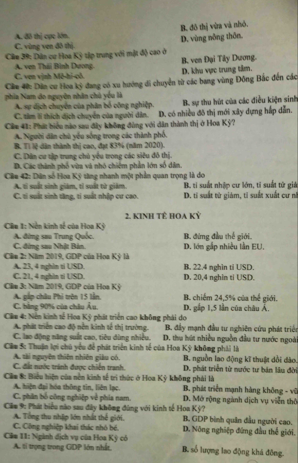 A. đô thị cực lớn. B. đô thị vừa và nhỏ.
C. vùng ven đô thị. D. vùng nông thôn.
Cân 39: Dân cư Hoa Kỳ tập trung với mật độ cao ở
A. ven Thái Bình Dương. B. ven Đại Tây Dương.
C. ven vịnh Mô-hi-cô. D. khu vực trung tâm.
Cầu 40: Dân cư Hoa kỳ đang có xu hướng di chuyển từ các bang vùng Đông Bắc đến các
phía Nam do nguyên nhân chủ yếu là
A sự dịch chuyển của phân bố công nghiệp. B. sự thu hút của các điều kiện sinh
C. tâm lí thích dịch chuyển của người dân. D. có nhiều đô thị mới xây dựng hấp dẫn.
Cầu 41: Phát biểu nào sau đây không đủng với dân thành thị ở Hoa Kỳ?
A. Người dân chủ yếu sống trong các thành phố.
B. Tỉ lệ dân thành thị cao, đạt 83% (năm 2020).
C. Dân cư tập trung chủ yếu trong các siêu đô thị.
D. Các thành phố vừa và nhỏ chiếm phần lớn số dân.
Câu 42: Dân số Hoa Kỹ tăng nhanh một phần quan trọng là do
A. tỉ suất sinh giảm, tỉ suất từ giảm. B. tỉ suất nhập cư lớn, tỉ suất tử giả
C. ti suất sinh tăng, ti suất nhập cư cao. D. tỉ suất tử giảm, tỉ suất xuất cư nh
2. KINh TÊ HOA Kỳ
Câu 1: Nền kinh tế của Hoa Kỳ
A. đứng sau Trung Quốc. B. đứng đầu thế giới.
C. đứng sau Nhật Bản, D. lớn gấp nhiều lần EU.
Câu 2: Năm 2019, GDP của Hoa Kỳ là
A. 23, 4 nghìn tí USD. B. 22.4 nghìn ti USD.
C. 21, 4 nghìn ti USD. D. 20,4 nghìn ti USD.
* Cầu 3: Năm 2019, GDP của Hoa Kỳ
A. gấp châu Phi trên 15 lẫn. B. chiếm 24,5% của thế giới.
C. bằng 90% của châu Âu. D. gấp 1,5 lần của châu Á.
Cầu 4: Nền kinh tế Hoa Kỳ phát triển cao không phải do
A. phát triển cao độ nền kinh tế thị trường.  B. đầy mạnh đầu tư nghiên cứu phát triển
C. lao động năng suất cao, tiêu dùng nhiều. D. thu hút nhiều nguồn đầu tư nước ngoài
Cầu 5: Thuận lợi chủ yếu để phát triển kinh tế của Hoa Kỳ không phải là
A. tài nguyên thiên nhiên giàu có. B. nguồn lao động kĩ thuật dồi dào.
C. đất nước tránh được chiến tranh. D. phát triển từ nước tư bản lâu đời
Cầu 8: Biểu hiện của nên kinh tế trì thức ở Hoa Kỳ không phải là
A. hiện đại hóa thông tin, liên lạc.  B. phát triển mạnh hàng không - vũ
C. phân bố công nghiệp về phía nam. D. Mở rộng ngành dịch vụ viễn thô
Cầu 9: Phát biểu nào sau đây không đúng với kinh tế Hoa Kỳ?
A. Tổng thu nhập lớn nhất thế giới. B. GDP bình quân đầu người cao.
C. Công nghiệp khai thác nhỏ bé. D. Nông nghiệp đứng đầu thế giới.
* Câu 11: Ngành địch vụ của Hoa Kỳ có
A. tỉ trọng trong GDP lớn nhất,
B. số lượng lao động khá đông.