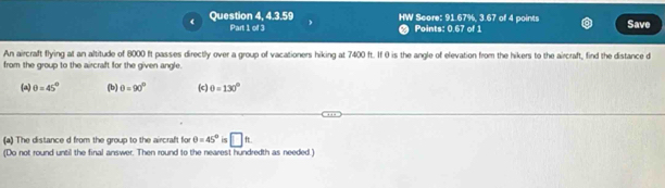 Question 4, 4.3.59 HW Score: 91.67%, 3.67 of 4 points Save 
Part 1 of 3 Points: 0.67 of 1 
An aircraft flying at an altitude of 8000 ft passes directly over a group of vacationers hiking at 7400 ft. If 0 is the angle of elevation from the hikers to the aircraft, find the distance d
from the group to the aircraft for the given angle. 
(a) θ =45° (b) θ =90° (c) θ =130°
(a) The distance d from the group to the aircraft for θ =45° 15 □ approx
(Do not round until the final answer. Then round to the nearest hundredth as needed.)