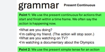 grammar Present Continuous 
Point 1: We use the present continuous for actions that 
start and finish within a time frame. We often say the 
action is happening now. 
•What are you doing? 
•I'm calling my friend. (The action will stop soon.) 
•What are you watching on TV? 
•I'm watching a documentary about the Olympics 
Point 2: We use the present simple tense for an action