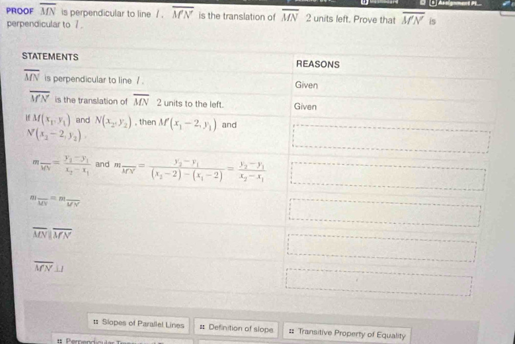 C[S] Asaignment P)_
PROOF overline MN is perpendicular to line / . overline M'N' is the translation of overline MN □ 2 units left. Prove that overline M'N' is
perpendicular to / 
:: Slopes of Parallel Lines :: Definition of slope :: Transitive Property of Equality