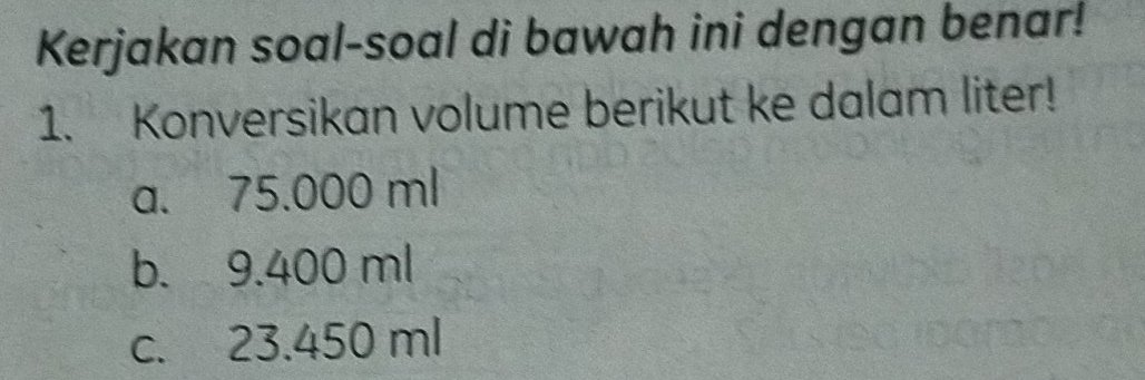 Kerjakan soal-soal di bawah ini dengan benar! 
1. Konversikan volume berikut ke dalam liter! 
a. 75.000 ml
b. 9.400 ml
c. 23.450 ml