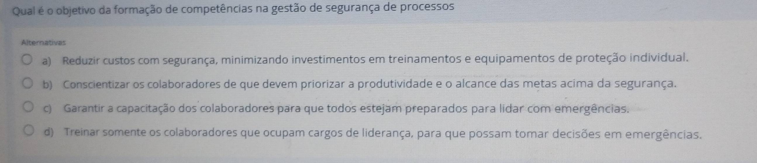 Qual é o objetivo da formação de competências na gestão de segurança de processos
Alternativas
a) Reduzir custos com segurança, minimizando investimentos em treinamentos e equipamentos de proteção individual.
b) Conscientizar os colaboradores de que devem priorizar a produtividade e o alcance das metas acima da segurança.
c) Garantir a capacitação dos colaboradores para que todos estejam preparados para lidar com emergências.
d) Treinar somente os colaboradores que ocupam cargos de liderança, para que possam tomar decisões em emergências.