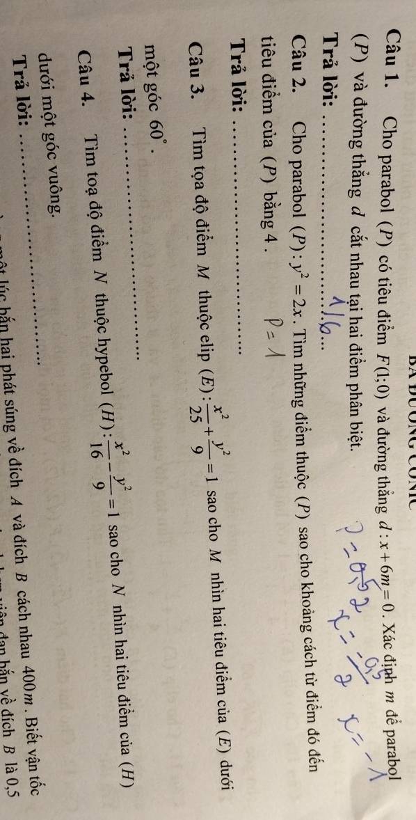 Cho parabol (P) có tiêu điểm F(1;0) và đường thắng d:x+6m=0. Xác định m để parabol 
(P) và đường thắng đ cắt nhau tại hai điểm phân biệt. 
Trả lời:_ 
Câu 2. Cho parabol (P): y^2=2x. Tìm những điểm thuộc (P) sao cho khoảng cách từ điểm đó đến 
tiêu điểm của (P) bằng 4. 
Trả lời:_ 
Câu 3. Tìm tọa độ điểm M thuộc elip (E) :  x^2/25 + y^2/9 =1 sao cho Mônhìn hai tiêu điểm của (E) dưới 
_ 
một góc 60°. 
Trả lời: 
Câu 4. Tìm toạ độ điểm N thuộc hypebol (H):  x^2/16 - y^2/9 =1 sao cho N nhìn hai tiêu điểm của (H) 
dưới một góc vuông. 
Trả lời: 
_ 
ột lúc bắn hai phát súng về đích A và đích B cách nhau 400m. Biết vận tốc 
ô n đan bắn về đích B là 0, 5