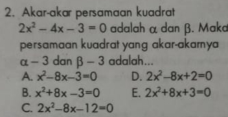 Akar-akar persamaan kuadrat
2x^2-4x-3=0 adalah α dan β. Maka
persamaan kuadrat yang akar-akamya
alpha -3 dan beta -3 adalah...
A. x^2-8x-3=0 D. 2x^2-8x+2=0
B. x^2+8x-3=0 E. 2x^2+8x+3=0
C. 2x^2-8x-12=0