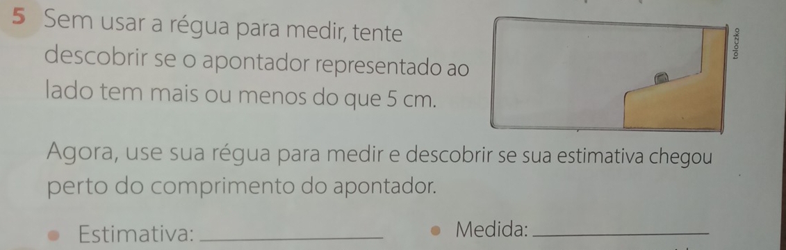 Sem usar a régua para medir, tente 
descobrir se o apontador representado ao 
lado tem mais ou menos do que 5 cm. 
Agora, use sua régua para medir e descobrir se sua estimativa chegou 
perto do comprimento do apontador. 
Estimativa: _Medida:_