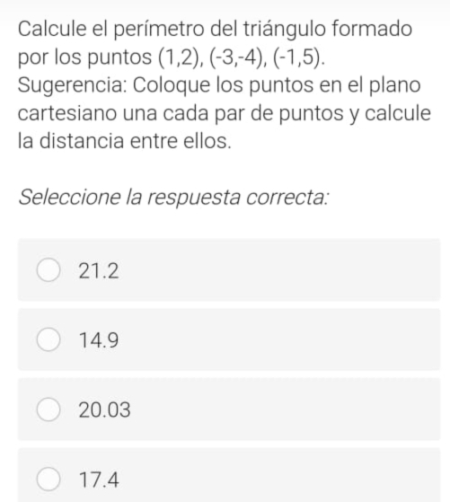 Calcule el perímetro del triángulo formado
por los puntos (1,2), (-3,-4), (-1,5). 
Sugerencia: Coloque los puntos en el plano
cartesiano una cada par de puntos y calcule
la distancia entre ellos.
Seleccione la respuesta correcta:
21.2
14.9
20.03
17.4