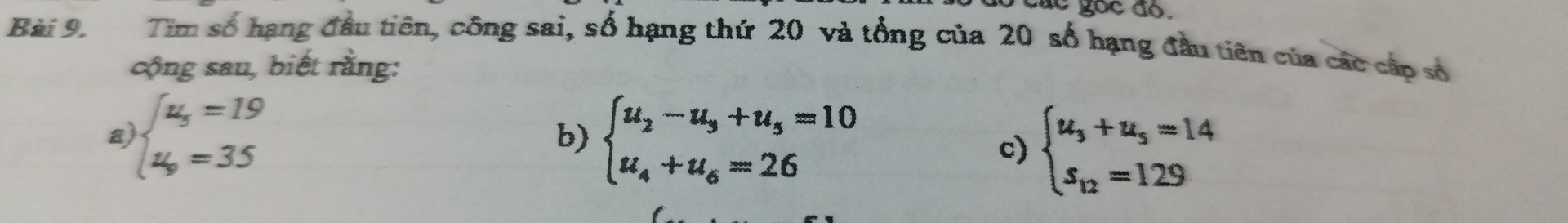 á c goc đo.
Bài 9. Tim số hạng đầu tiên, công sai, số hạng thứ 20 và tổng của 20 số hạng đầu tiên của các cấp số
cộng sau, biết rằng:
a beginarrayl u_5=19 u_9=35endarray.
b) beginarrayl u_2-u_3+u_5=10 u_4+u_6=26endarray. c) beginarrayl u_3+u_5=14 s_12=129endarray.