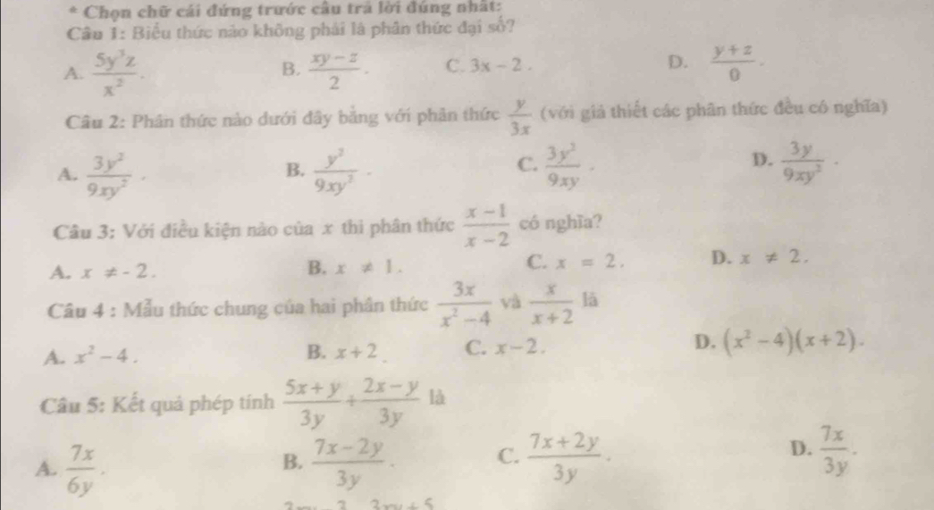 Chọn chữ cái đứng trước câu trả lời đúng nhất:
Câu 1: Biểu thức nào không phái là phân thức đại số?
A.  5y^3z/x^2 .  (xy-z)/2 · C. 3x-2. D.  (y+z)/0 . 
B.
Câu 2: Phân thức nào dưới đây bằng với phân thức  y/3x  (với giả thiết các phân thức đều có nghĩa)
A.  3y^2/9xy^2 ·  y^2/9xy^2 -  3y^3/9xy ·  3y/9xy^2 ·
B.
C.
D.
Câu 3: Với điều kiện nào của x thì phân thức  (x-1)/x-2  có nghĩa?
C.
A. x!= -2. B. x!= 1. x=2. D. x!= 2. 
Câu 4 : Mẫu thức chung của hai phân thức  3x/x^2-4  và  x/x+2  lā
D.
A. x^2-4. B. x+2 C. x-2. (x^2-4)(x+2). 
Câu 5: Kết quả phép tính  (5x+y)/3y + (2x-y)/3y  là
B.
A.  7x/6y .  (7x-2y)/3y .
D.
C.  (7x+2y)/3y .  7x/3y .
3x+5