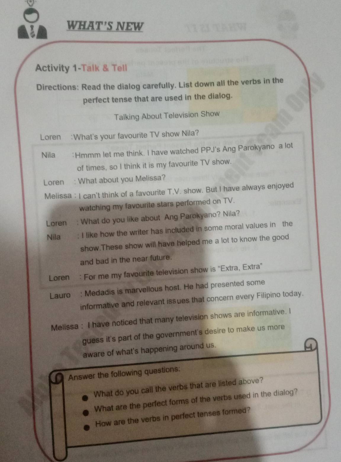 WHAT'S NEW 
Activity 1-Talk & Tell 
Directions: Read the dialog carefully. List down all the verbs in the 
perfect tense that are used in the dialog. 
Talking About Television Show 
Loren :What's your favourite TV show Nila? 
Nila *Hmmm let me think. I have watched PPJ's Ang Parokyano a lot 
of times, so I think it is my favourite TV show. 
Loren : What about you Melissa? 
Melissa : I can't think of a favourite T.V. show. But I have always enjoyed 
watching my favourite stars performed on TV. 
Loren : What do you like about Ang Parokyano? Nila? 
Nila I like how the writer has included in some moral values in the 
show.These show will have helped me a lot to know the good 
and bad in the near future. 
Loren : For me my favourite television show is “Extra, Extra” 
Lauro : Medadis is marvellous host. He had presented some 
informative and relevant issues that concern every Filipino today. 
Melissa : I have noticed that many television shows are informative. I 
guess it's part of the government's desire to make us more 
aware of what's happening around us. 
Answer the following questions: 
What do you call the verbs that are listed above? 
What are the perfect forms of the verbs used in the dialog? 
How are the verbs in perfect tenses formed?