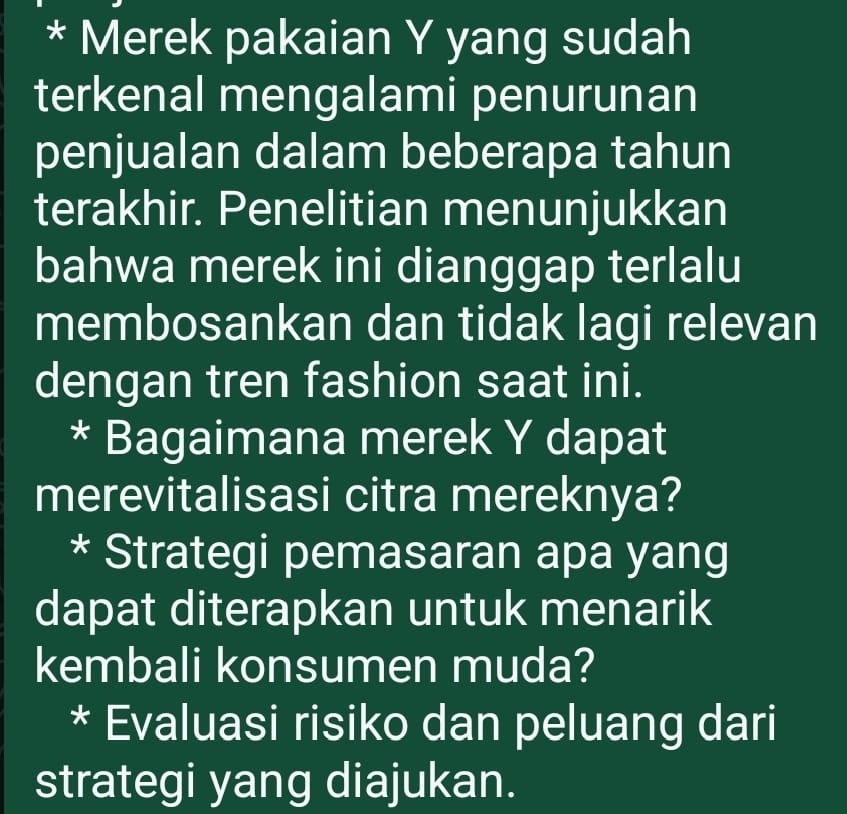 Merek pakaian Y yang sudah 
terkenal mengalami penurunan 
penjualan dalam beberapa tahun 
terakhir. Penelitian menunjukkan 
bahwa merek ini dianggap terlalu 
membosankan dan tidak lagi relevan 
dengan tren fashion saat ini. 
* Bagaimana merek Y dapat 
merevitalisasi citra mereknya? 
* Strategi pemasaran apa yang 
dapat diterapkan untuk menarik 
kembali konsumen muda? 
* Evaluasi risiko dan peluang dari 
strategi yang diajukan.