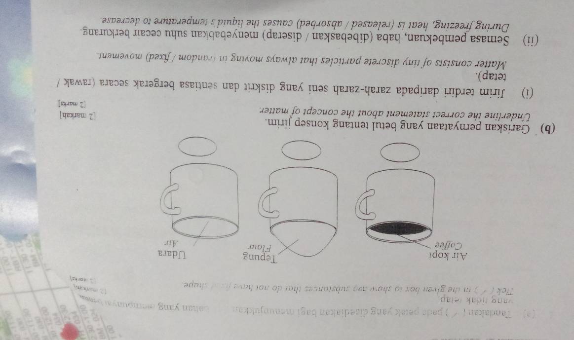 2 
(2) Tandakan ( √ ) pads petak yang disediakan bagi menunjukkan bahan yang mempuayai beaw . 
ang tidak tetap 
[2 markah] 
Tick ( / ) in the given box to show awe substances that do not have fixed shape 
2 marks 
Tepung Udara 
Flour 
Air 
(b) Gariskan pernyataan yang betul tentang konsep jirim. 
Underline the correct statement about the concept of matter. 
[2 markah] 
[2 marks] 
(i) Jirim terdiri daripada zarah-zarah seni yang diskrit dan sentiasa bergerak secara (rawak / 
tetap). 
Matter consists of tiny discrete particles that always moving in (random / fixed) movement. 
(ii) Semasa pembekuan, haba (dibebaskan / diserap) menyebabkan suhu cecair berkurang. 
During freezing, heat is (released / absorbed) causes the liquid's temperature to decrease.