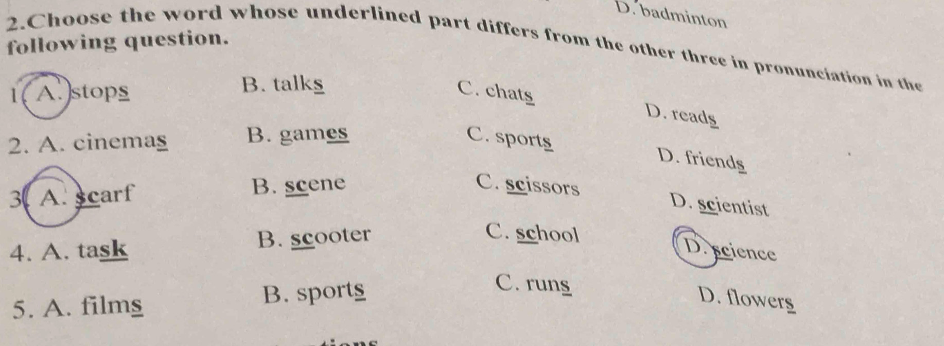 D. badminton
following question.
2.Choose the word whose underlined part differs from the other three in pronunciation in the
1( A. )stops B. talks C. chats
D. reads
2. A. cinemag
B. games C. sports
D. friends
3 A. scarf
B. scene C. scissors
D. scientist
4. A. task B. scooter
C. school
D. science
5. A. filmg
B. sport
C. rung
D. flowerg