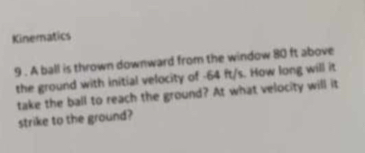 Kinematics 
9 . A ball is thrown downward from the window 80 ft above 
the ground with initial velocity of -64 ft/s. How long will it 
take the ball to reach the ground? At what velocity will it 
strike to the ground?