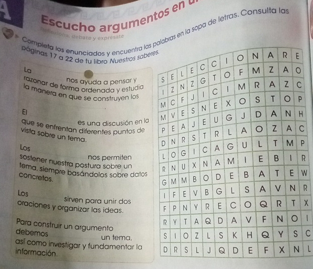 A 
Esc ucho argumentos en 
Completa los enunciados y encuentra las s en la sopa de letras. Consulta la 
efloxiona, debatø y expresate 
páginas 17 a 22 de tu libro Nuestros saber 
La 
nos ayuda a pensar y 
razonar de forma ordenada y estudia 
la manera en que se construyen los 
El 
es una discusión en la 
que se enfrentan diferentes puntos de H 
vista sobre un tema. 
C 
nos permiten P 
Los R 
sostener nuestra postura sobre un 
tema, siempre basándolos sobre datos 
concretos. 
Los r 
sirven para unir dos 
oraciones y organizar las ideas. X
|| 
Para construir un argumento 
debemos C 
un tema, 
así como investigar y fundamentar la L 
información.