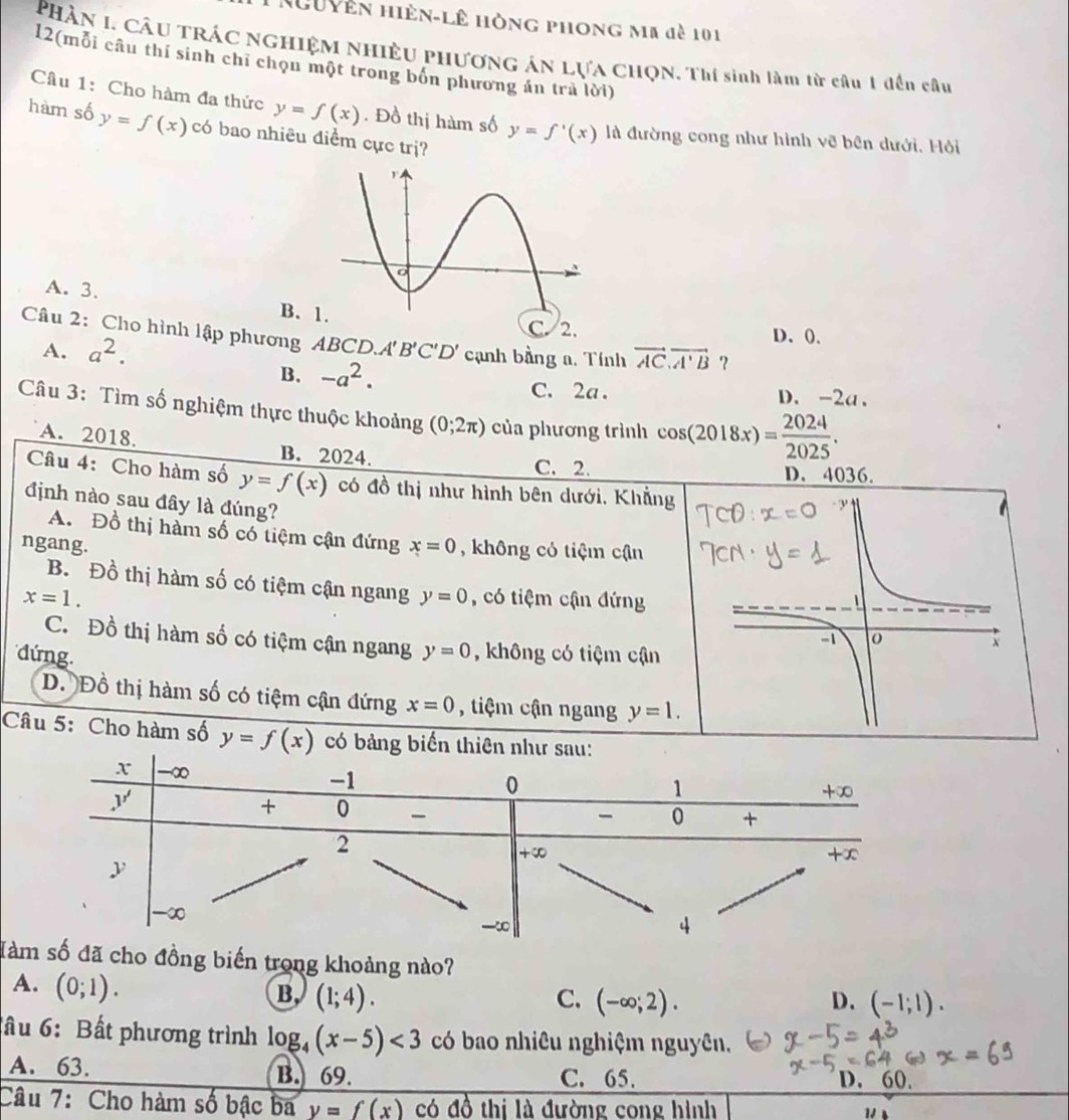 Nguyên hiện-lê hòng phong mã đề 101
PHần I. CÂu TRÁC NGHIỆM NHIÊU PHươnG ÁN LựA CHQN. Thí sinh làm từ cầu 1 đến câu
12(mỗi câu thí sinh chỉ chọn một trong bốn phương án trà lời)
Câu 1: Cho hàm đa thức y=f(x). Đồ thị hàm số y=f'(x) là đường cong như hình vẽ bên dưới, Hỏi
hàm số y=f(x) có bao nhiêu điểm cực trị?
A. 3. B.
C. 2. D、(.
Câu 2: Cho hình lập phương ABCD. O.A'B'C'D' cạnh bằng a. Tính vector AC.vector A'B ?
A. a^2.
B. -a^2. C. 2a . D. -2a、
Câu 3: Tìm số nghiệm thực thuộc khoảng (0;2π ) của phương trình cos (2018x)= 2024/2025 .
A. 2018 B. 2024.
C. 2. D. 4036.
Câu 4: Cho hàm số y=f(x) có đồ thị như hình bên dưới, Khẳng
định nào sau đây là đúng?
A. Đồ thị hàm số có tiệm cận đứng
ngang. x=0 , không cỏ tiệm cận
B.  Đồ thị hàm số có tiệm cận ngang y=0
x=1. , có tiệm cận đứng
C. Đồ thị hàm số có tiệm cận ngang
đứng. y=0 , không có tiệm cận
D. Đồ thị hàm số có tiệm cận đứng x=0 , tiệm cận ngang y=1.
Câu 5: Cho hàm số y=f(x) có bảng biể
Tà đã cho đồng biến trong khoảng nào?
A. (0;1).
B (1;4).
C. (-∈fty ;2). D. (-1;1).
ầu 6: Bất phương trình log _4(x-5)<3</tex> có bao nhiêu nghiệm nguyên.
A. 63. B. 69. C. 65.
D. 60.
Câu 7: Cho hàm số bậc ba y=f(x) có overline 0^((frac 1)2) thi là đường cong hình