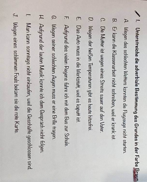 Unterstreiche die adverbiale Bestimmung des Grundes in der Farbe Braun
A. Wegen des schlechten Wetters konnten die Flugzeuge nicht starten.
B. Er kann die Klassenarbeit nicht schreiben, weil er krank ist.
C. Die Mutter ist wegen eines Streits sauer auf den Vater.
D. Wegen der heißen Temperaturen gibt es heute hitzefrei.
E. Das Auto muss in die Werkstatt, weil es kaputt ist.
F. Aufgrund des vielen Regens fahre ich mit dem Bus zur Schule.
G. Wegen seiner schlechten Augen muss er eine Brille tragen.
H. Aufgrund der lauten Musik konnte ich dem Gespräch nicht folgen.
L Man kann sonntags nicht einkaufen, weil die Geschäfte geschlossen sind.
J. Wegen eines schlimmen Fouls bekam sie die rote Karte.