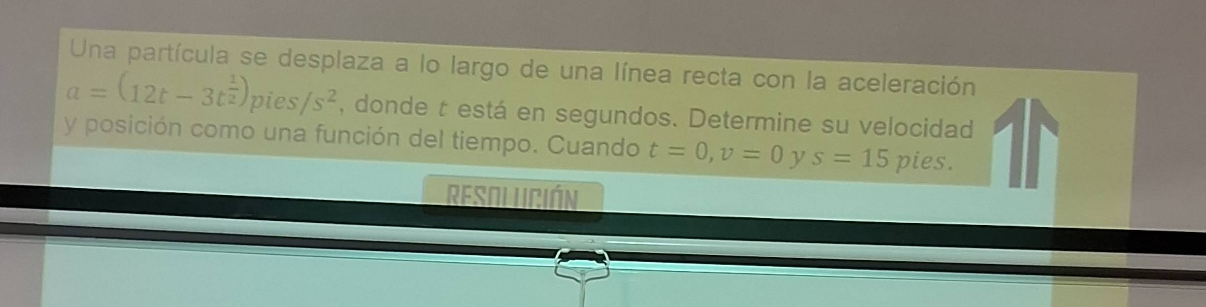 Una partícula se desplaza a lo largo de una línea recta con la aceleración
a=(12t-3t^(frac 1)2)pies/s^2 , donde t está en segundos. Determine su velocidad 
y posición como una función del tiempo. Cuando t=0, v=0 y s=15 pies. 
Resolución