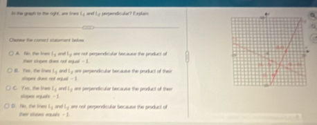 In the graph to the right , are lines t_1 and Ly perpendicular? Explan
_
Choose the consct statement bafow
A No tha lram l_1 t_1 are not perpendicular because the product of 
ther slopes does not equal - 1
B. Yeo, the lines L_1 L_2 are perpendicular because the product of their
soges does not equal -1
C. Yes, the lres l_1 and l_2 are perpendicular because the product off their
scpass egusés -
D. No, thee lirves L_1 and l_1 are not perpendicular because the product of 
ther slopes eausls -1