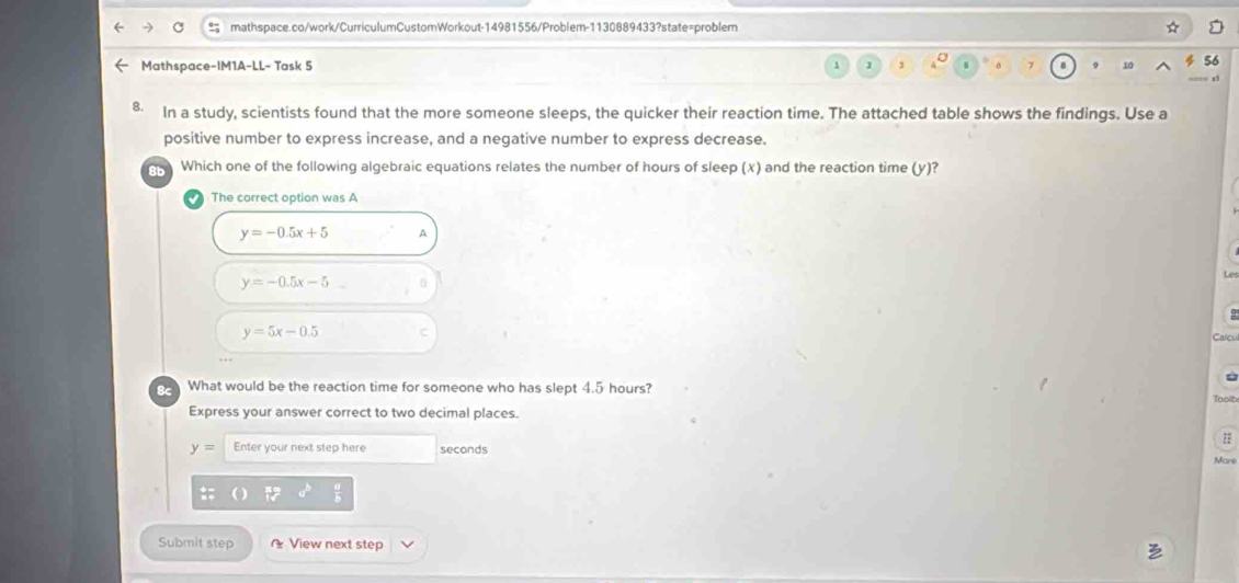 Mathspace-IM1A-LL− Task 5 x
B. In a study, scientists found that the more someone sleeps, the quicker their reaction time. The attached table shows the findings. Use a
positive number to express increase, and a negative number to express decrease.
8b Which one of the following algebraic equations relates the number of hours of sleep (x) and the reaction time (y)?
The correct option was A
y=-0.5x+5 A
y=-0.5x-5
y=5x-0.5
Calc
What would be the reaction time for someone who has slept 4.5 hours? Toolb
Express your answer correct to two decimal places.
y= Enter your next step here seconds
More
Submit step View next step